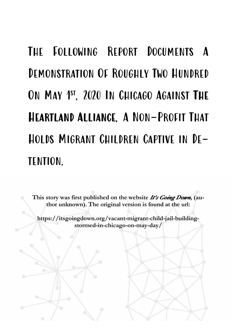 THL FOLLOWING RLPORT DOCUMENTS A DEMONSTRATION OF ROUGHLY TWO HUNDRED ON MAY 17, 2020 IN CHIGAGO AGAINST THL WEARTLAND ALLIANCE, A NON-PROFIT THAT  HOLDS MIGRANT CHILDREN CAPTIVE IN Dr- TENTION,  This story was first published on the website 2% Gosng Down, (au- thor unknown). The original version is found at the url:  https:/ /itsgoingdown.org/vacant-migrant-child-jail-building- stormed-in-chicago-on-may-day/ 